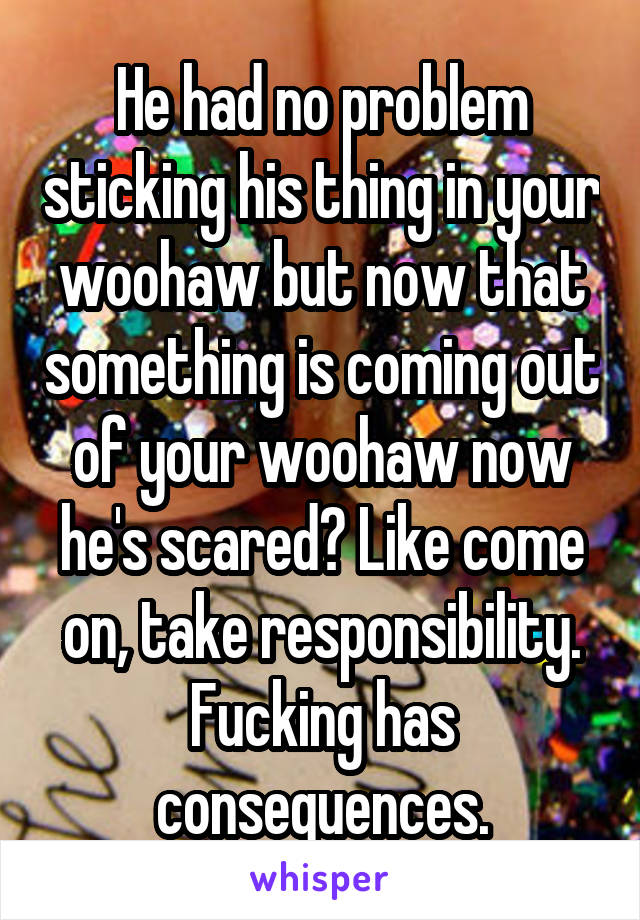 He had no problem sticking his thing in your woohaw but now that something is coming out of your woohaw now he's scared? Like come on, take responsibility. Fucking has consequences.