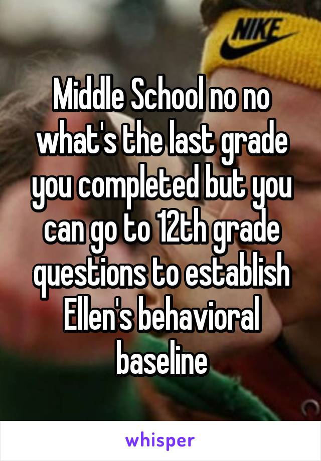 Middle School no no what's the last grade you completed but you can go to 12th grade questions to establish Ellen's behavioral baseline