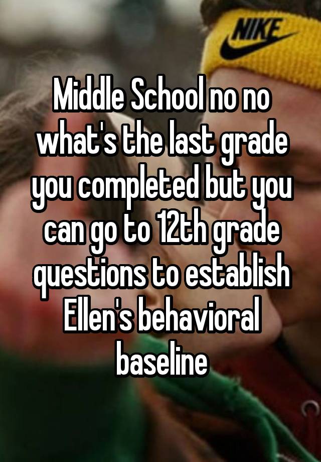 Middle School no no what's the last grade you completed but you can go to 12th grade questions to establish Ellen's behavioral baseline