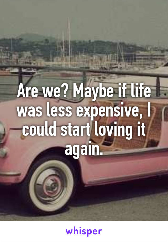 Are we? Maybe if life was less expensive, I could start loving it again.