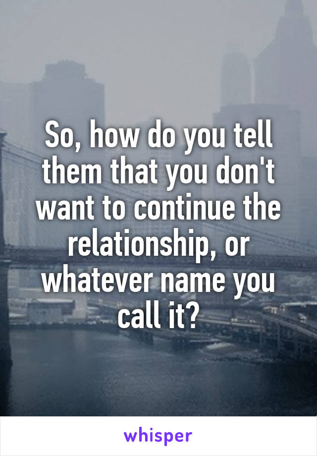 So, how do you tell them that you don't want to continue the relationship, or whatever name you call it?