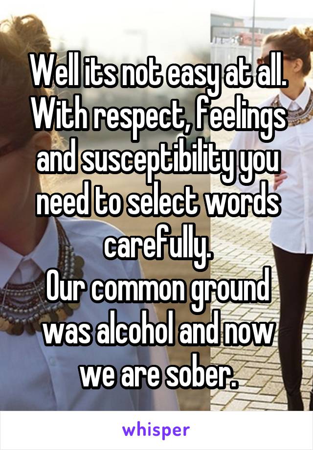 Well its not easy at all.
With respect, feelings and susceptibility you need to select words carefully.
Our common ground was alcohol and now we are sober.