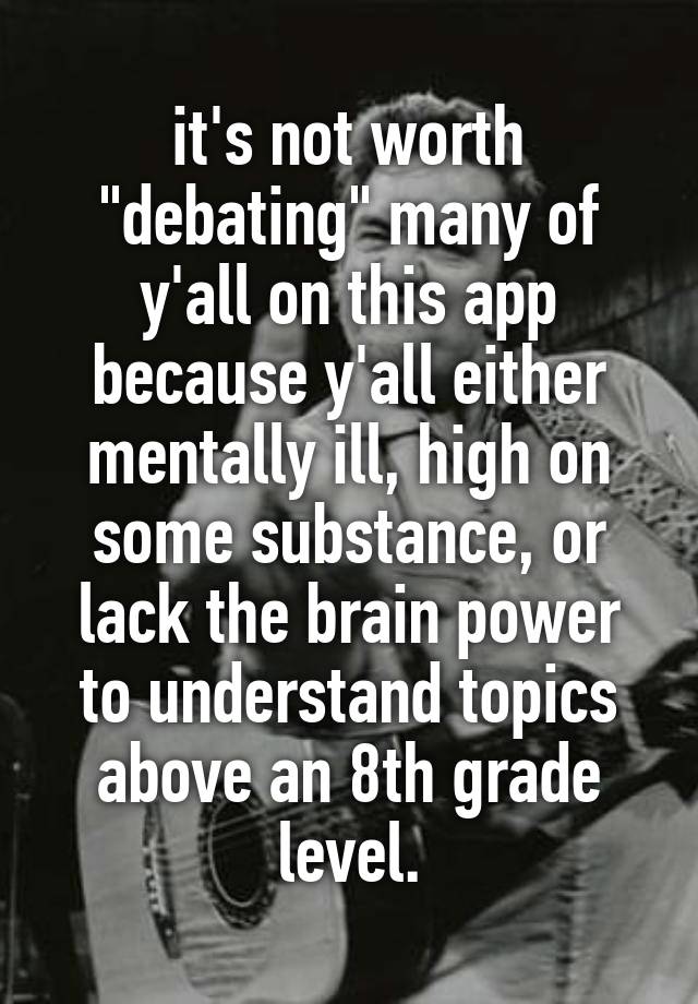 it's not worth "debating" many of y'all on this app because y'all either mentally ill, high on some substance, or lack the brain power to understand topics above an 8th grade level.