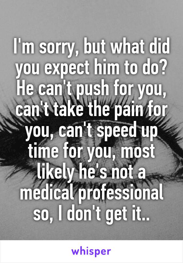 I'm sorry, but what did you expect him to do? He can't push for you, can't take the pain for you, can't speed up time for you, most likely he's not a medical professional so, I don't get it..