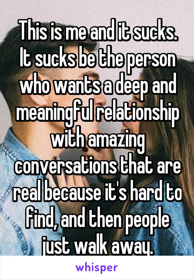 This is me and it sucks. It sucks be the person who wants a deep and meaningful relationship with amazing conversations that are real because it's hard to find, and then people just walk away.