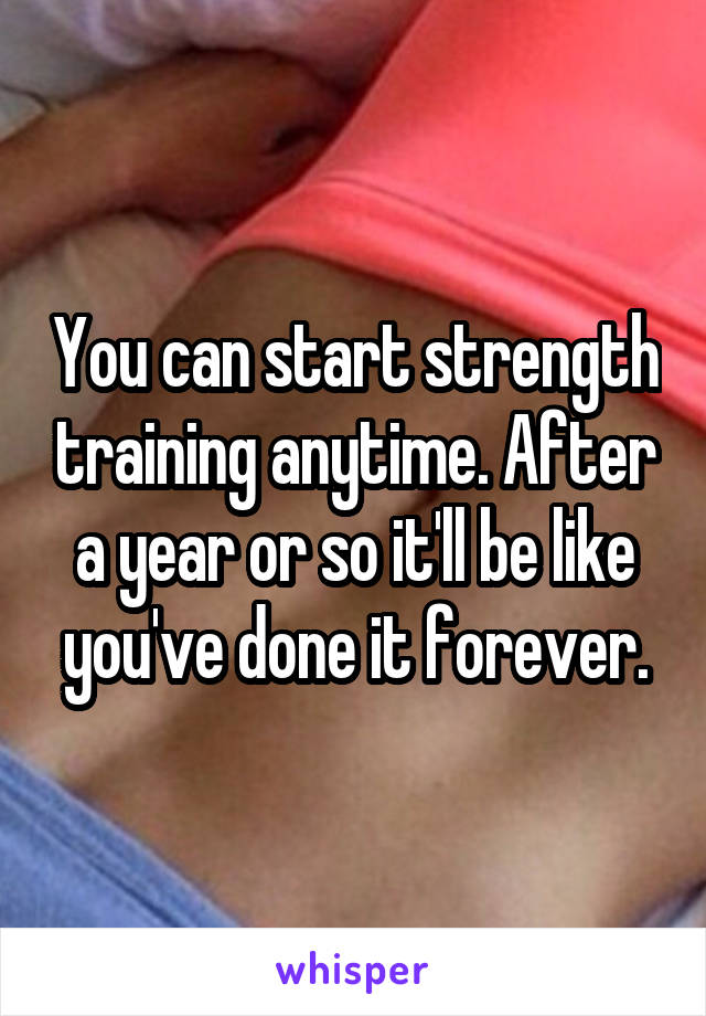 You can start strength training anytime. After a year or so it'll be like you've done it forever.