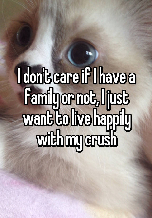 I don't care if I have a family or not, I just want to live happily with my crush