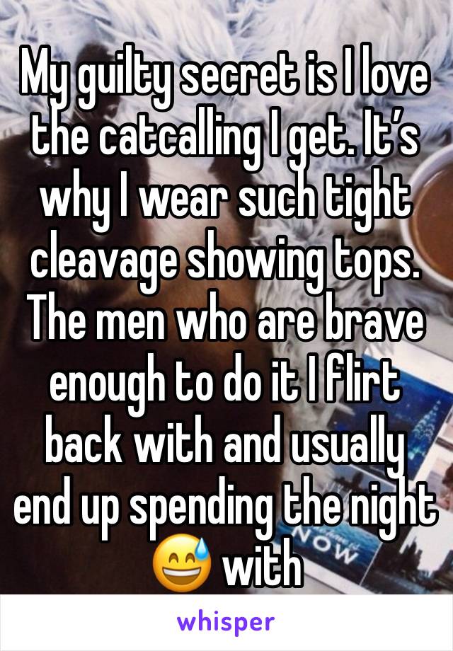 My guilty secret is I love the catcalling I get. It’s why I wear such tight cleavage showing tops. The men who are brave enough to do it I flirt back with and usually end up spending the night 😅 with