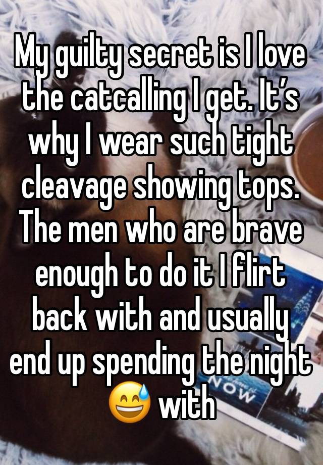 My guilty secret is I love the catcalling I get. It’s why I wear such tight cleavage showing tops. The men who are brave enough to do it I flirt back with and usually end up spending the night 😅 with