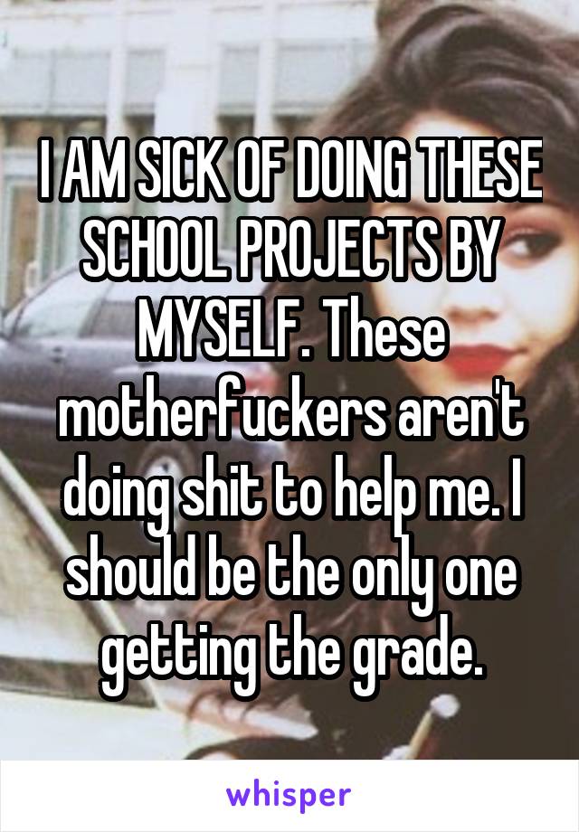 I AM SICK OF DOING THESE SCHOOL PROJECTS BY MYSELF. These motherfuckers aren't doing shit to help me. I should be the only one getting the grade.