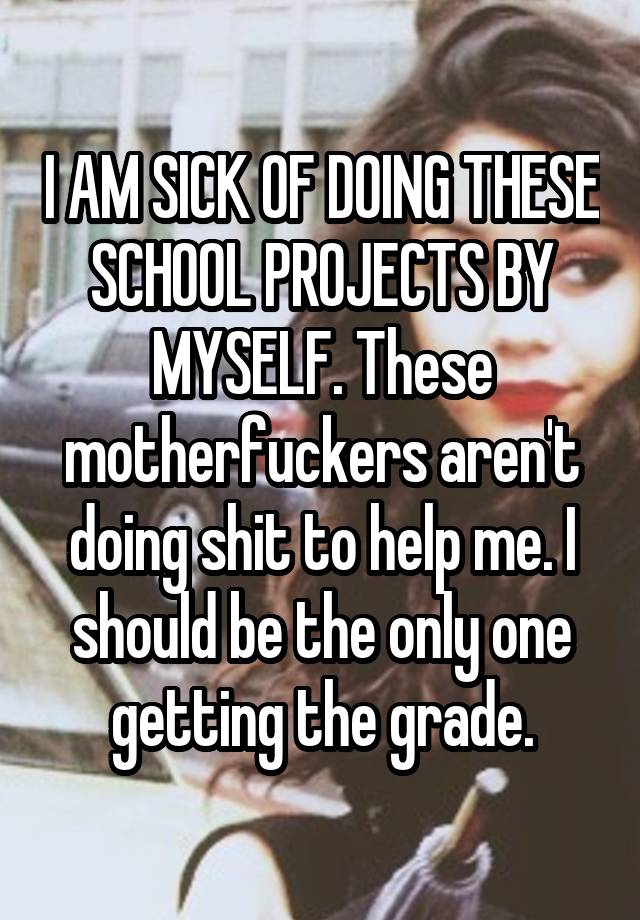 I AM SICK OF DOING THESE SCHOOL PROJECTS BY MYSELF. These motherfuckers aren't doing shit to help me. I should be the only one getting the grade.