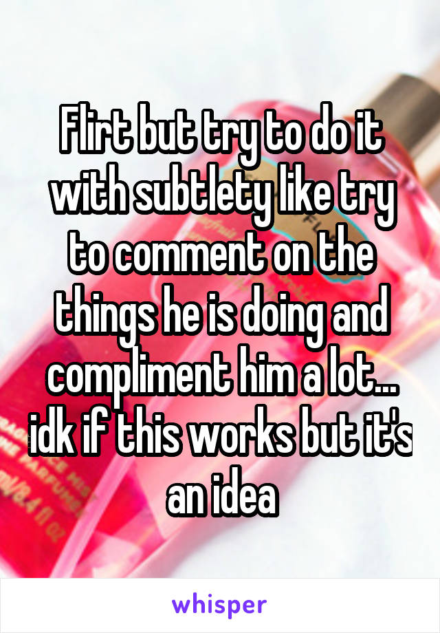 Flirt but try to do it with subtlety like try to comment on the things he is doing and compliment him a lot... idk if this works but it's an idea