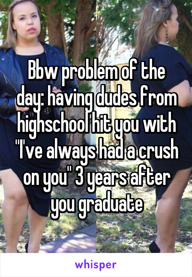 Bbw problem of the day: having dudes from highschool hit you with "I've always had a crush on you" 3 years after you graduate