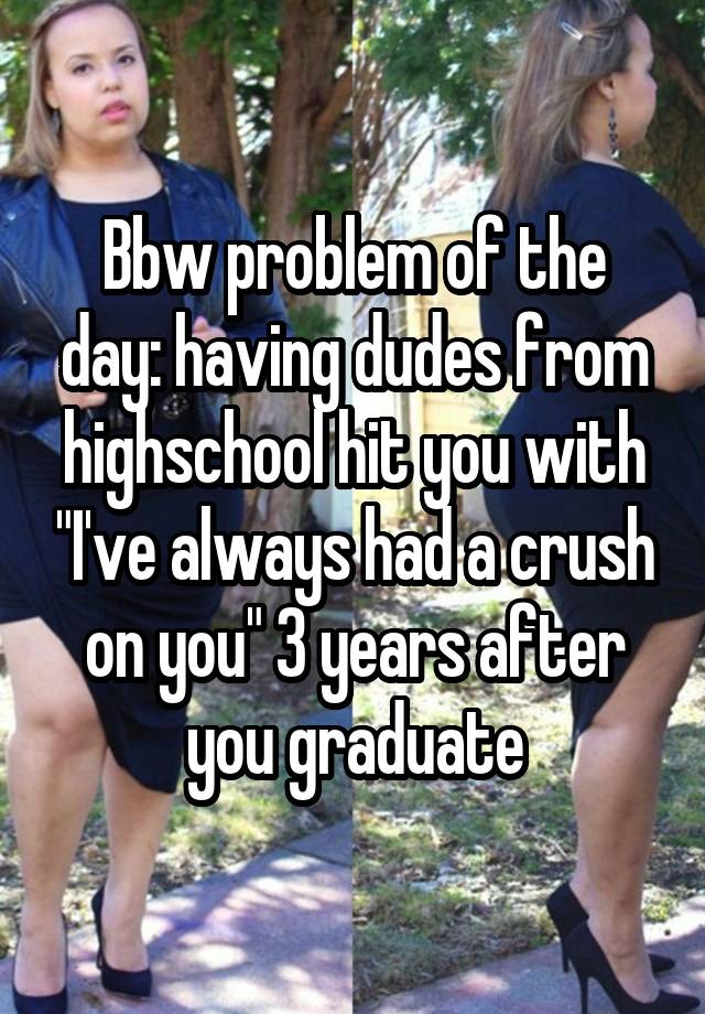 Bbw problem of the day: having dudes from highschool hit you with "I've always had a crush on you" 3 years after you graduate