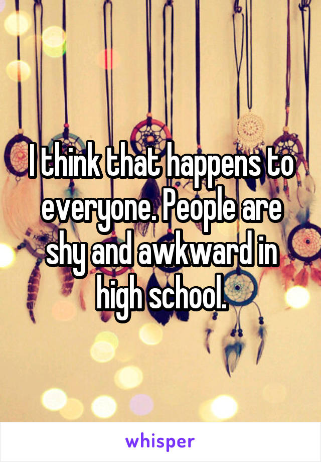 I think that happens to everyone. People are shy and awkward in high school.