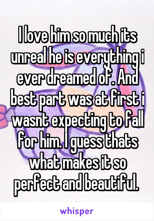 I love him so much its unreal he is everything i ever dreamed of. And best part was at first i wasnt expecting to fall for him. I guess thats what makes it so perfect and beautiful. 