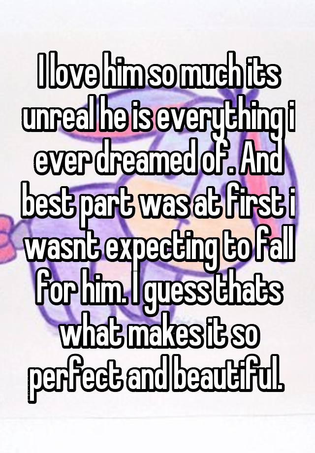 I love him so much its unreal he is everything i ever dreamed of. And best part was at first i wasnt expecting to fall for him. I guess thats what makes it so perfect and beautiful. 