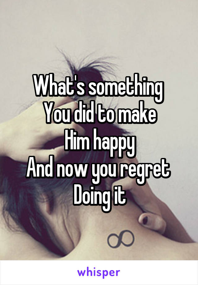 What's something 
You did to make
Him happy
And now you regret 
Doing it