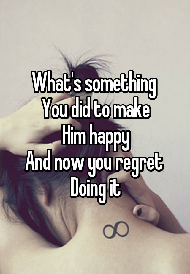 What's something 
You did to make
Him happy
And now you regret 
Doing it