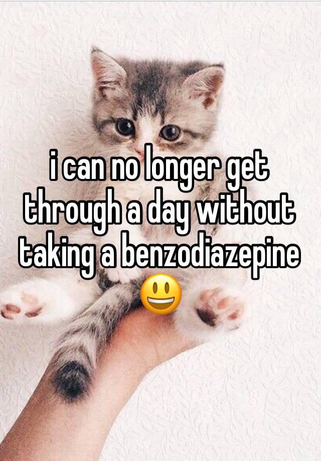 i can no longer get through a day without taking a benzodiazepine😃