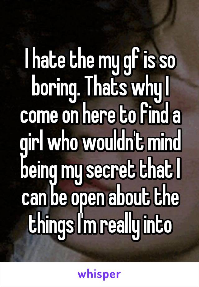 I hate the my gf is so boring. Thats why I come on here to find a girl who wouldn't mind being my secret that I can be open about the things I'm really into