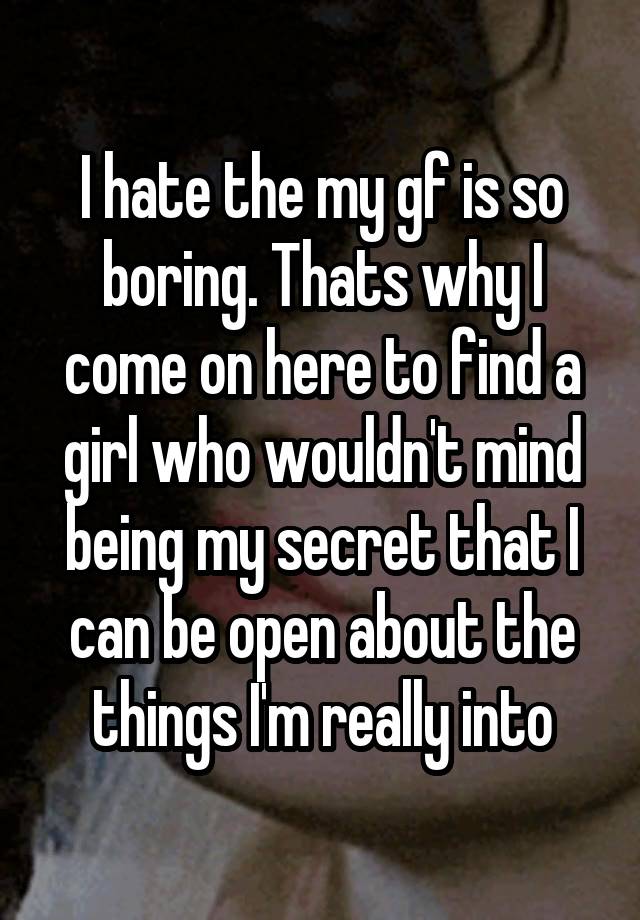 I hate the my gf is so boring. Thats why I come on here to find a girl who wouldn't mind being my secret that I can be open about the things I'm really into