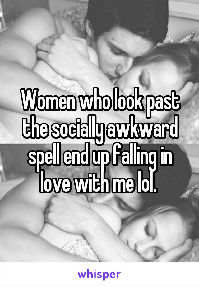 Women who look past the socially awkward spell end up falling in love with me lol. 