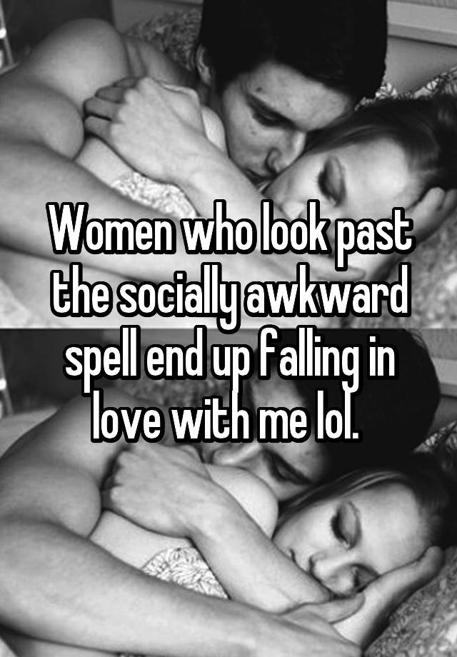 Women who look past the socially awkward spell end up falling in love with me lol. 