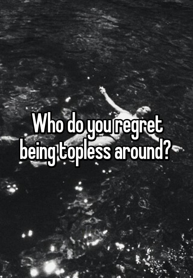 Who do you regret being topless around? 