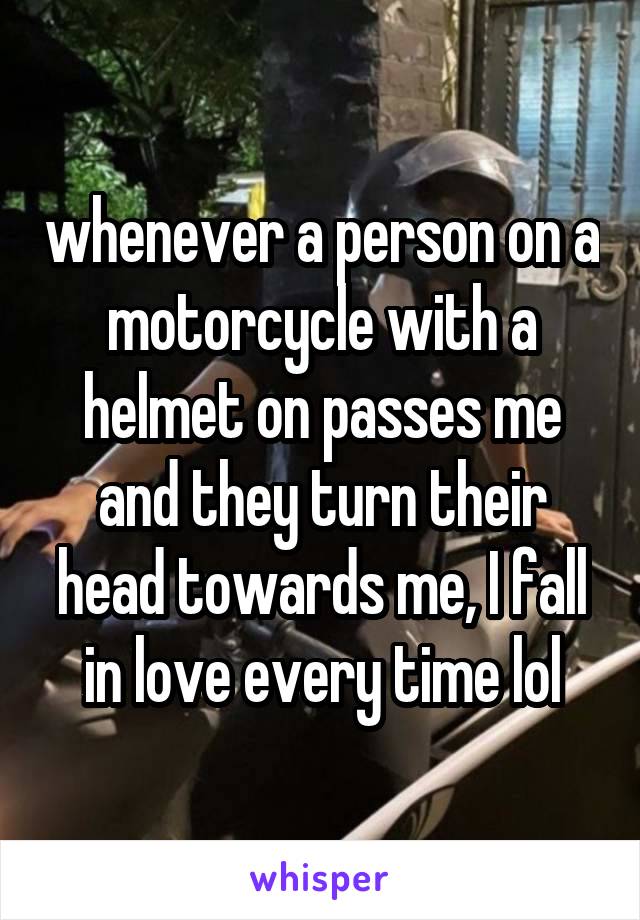 whenever a person on a motorcycle with a helmet on passes me and they turn their head towards me, I fall in love every time lol