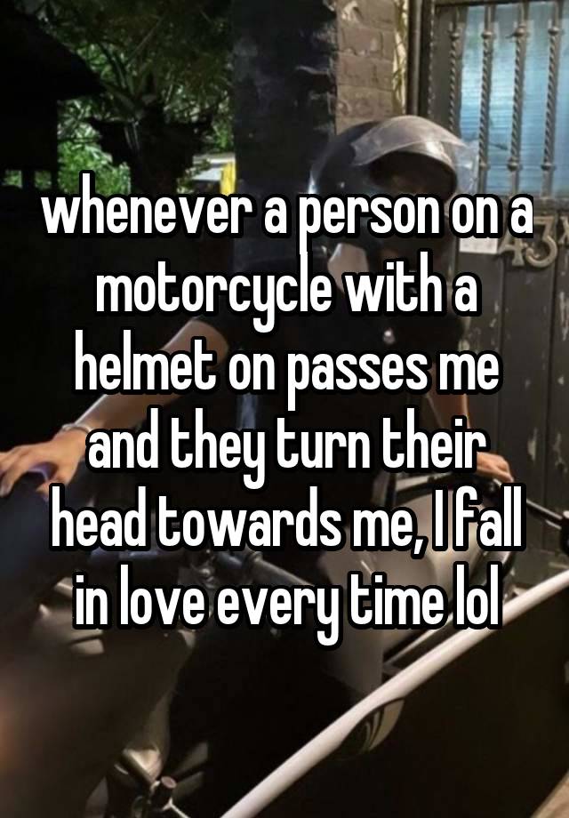 whenever a person on a motorcycle with a helmet on passes me and they turn their head towards me, I fall in love every time lol