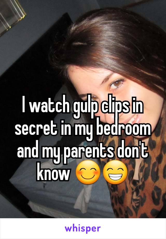 I watch gulp clips in secret in my bedroom and my parents don't know 😊😁