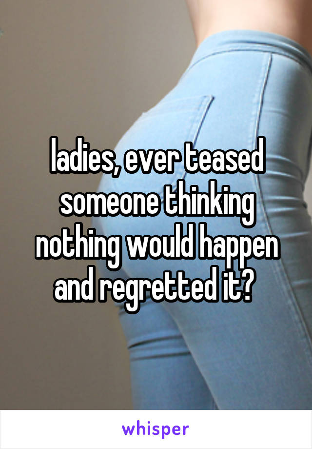 ladies, ever teased someone thinking nothing would happen and regretted it? 