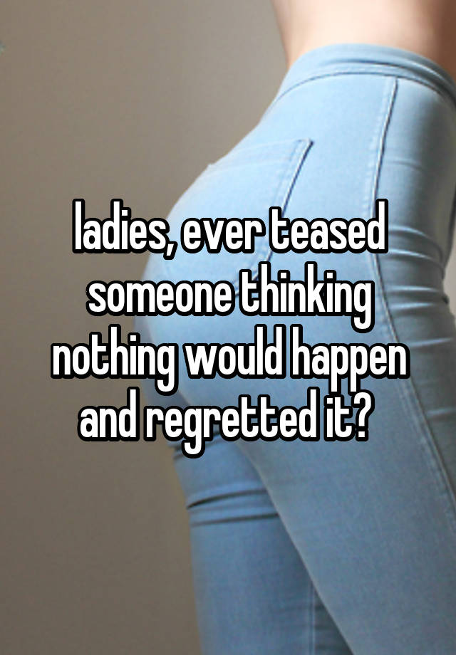 ladies, ever teased someone thinking nothing would happen and regretted it? 