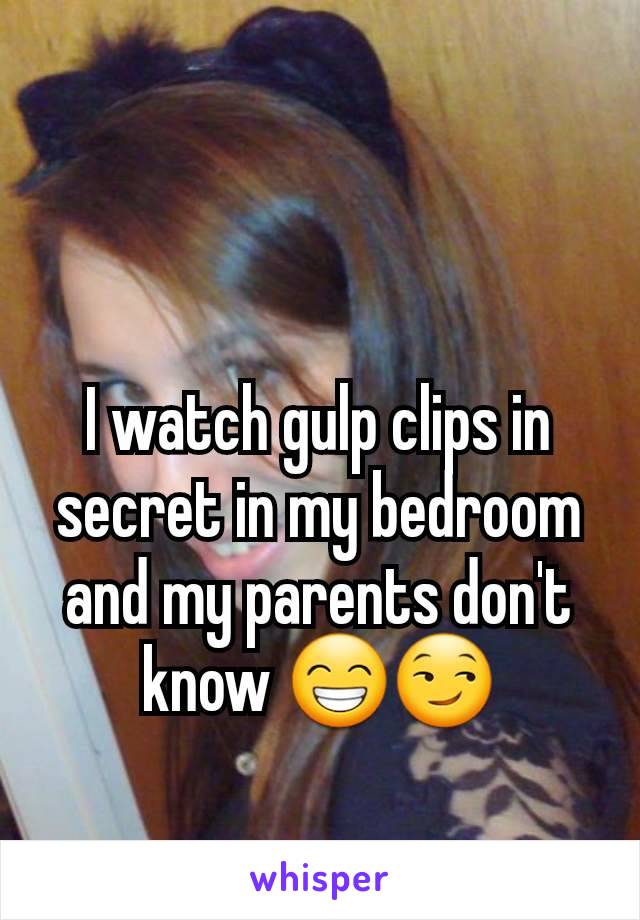 I watch gulp clips in secret in my bedroom and my parents don't know 😁😏