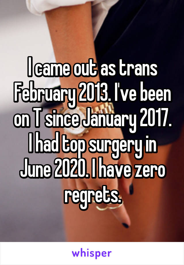 I came out as trans February 2013. I've been on T since January 2017. I had top surgery in June 2020. I have zero regrets.