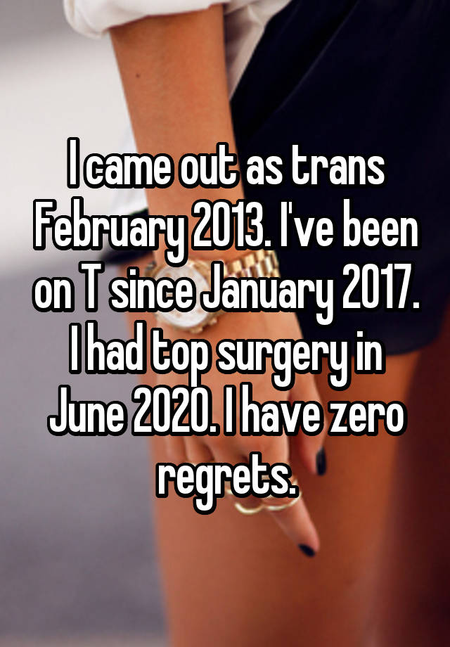 I came out as trans February 2013. I've been on T since January 2017. I had top surgery in June 2020. I have zero regrets.