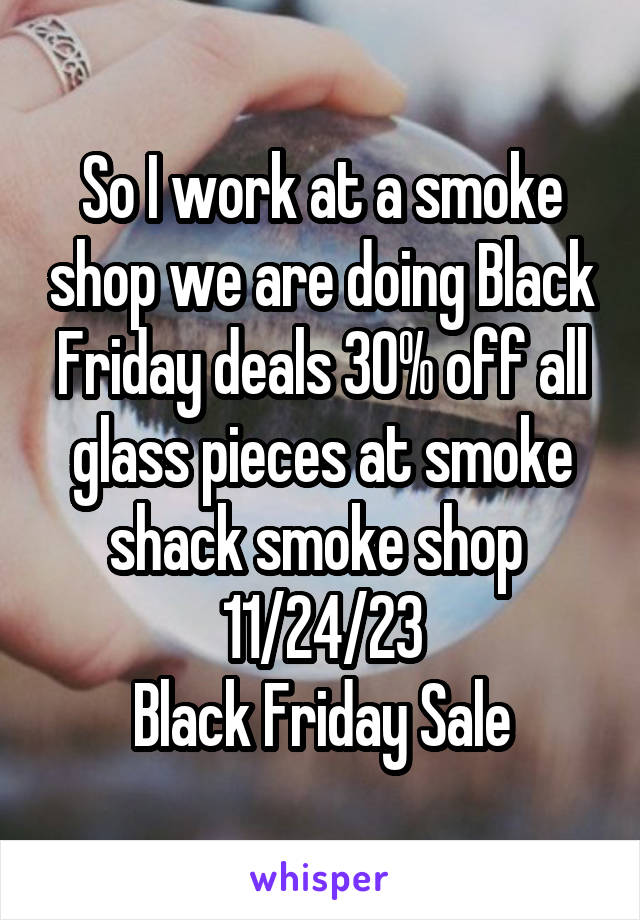 So I work at a smoke shop we are doing Black Friday deals 30% off all glass pieces at smoke shack smoke shop 
11/24/23
Black Friday Sale