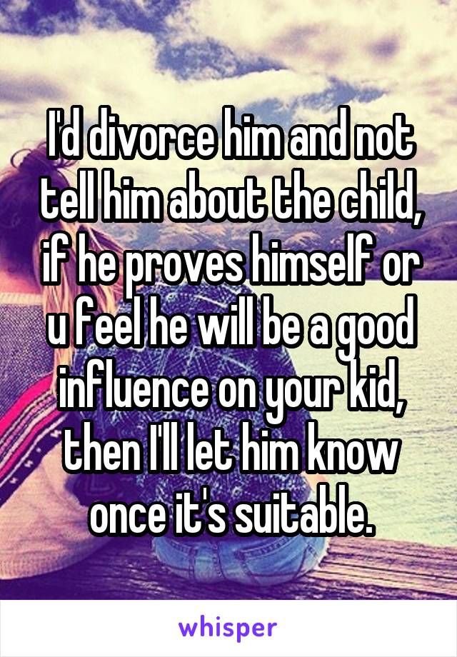 I'd divorce him and not tell him about the child, if he proves himself or u feel he will be a good influence on your kid, then I'll let him know once it's suitable.