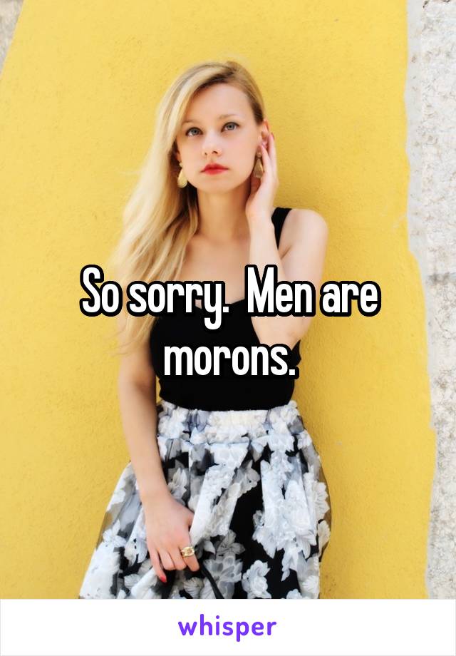 So sorry.  Men are morons.