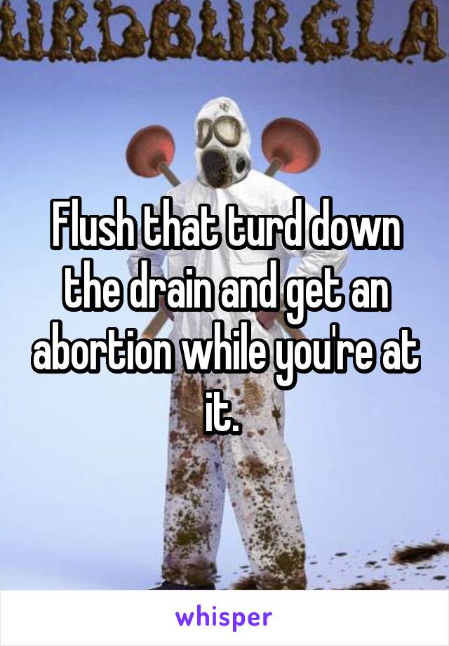 Flush that turd down the drain and get an abortion while you're at it. 