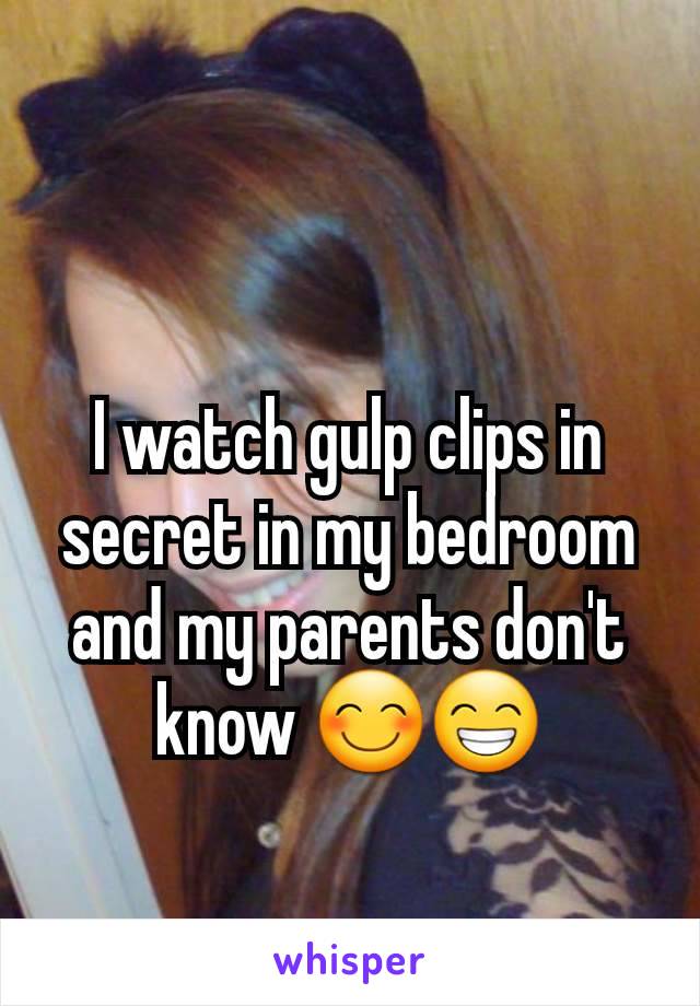 I watch gulp clips in secret in my bedroom and my parents don't know 😊😁