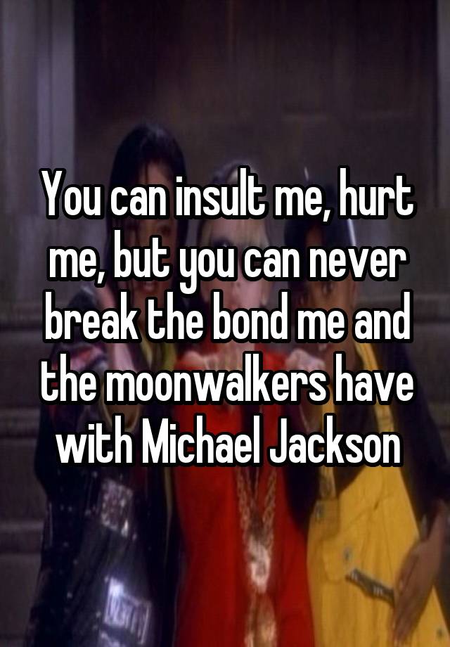 You can insult me, hurt me, but you can never break the bond me and the moonwalkers have with Michael Jackson