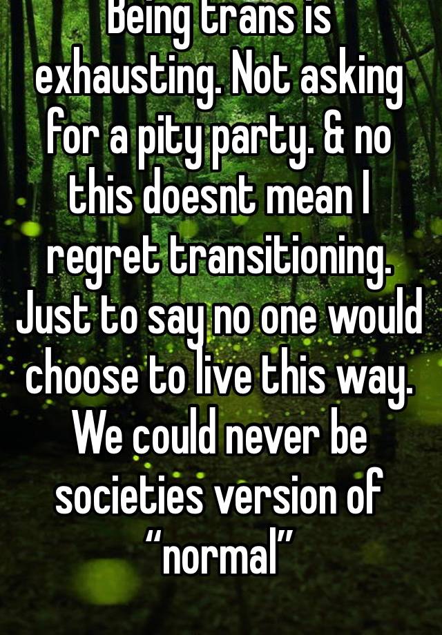 Being trans is exhausting. Not asking for a pity party. & no this doesnt mean I regret transitioning. Just to say no one would choose to live this way. We could never be societies version of “normal”