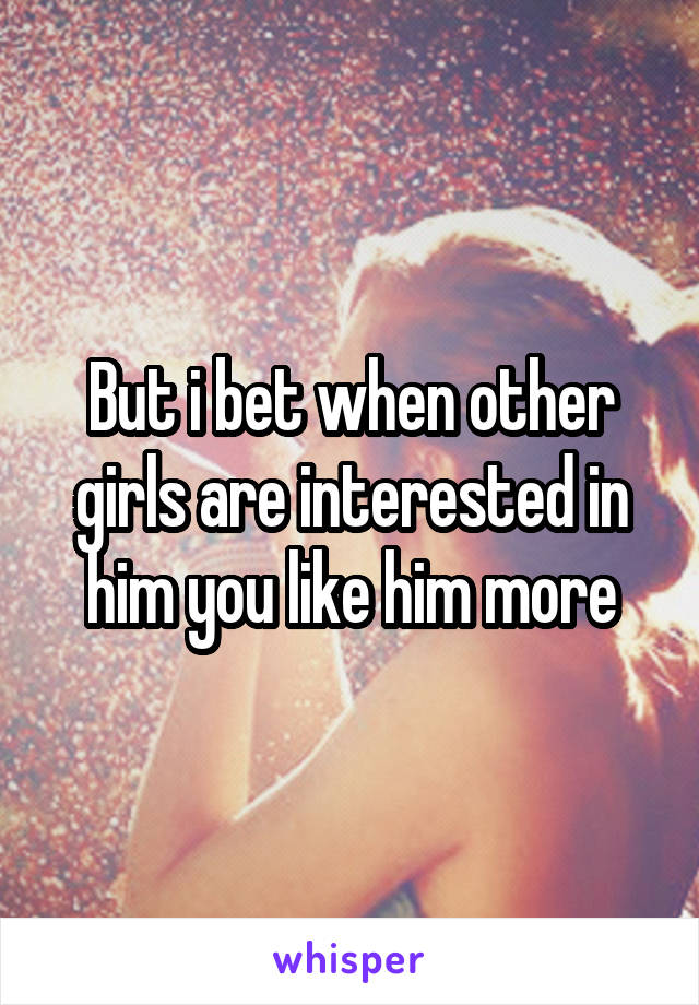 But i bet when other girls are interested in him you like him more