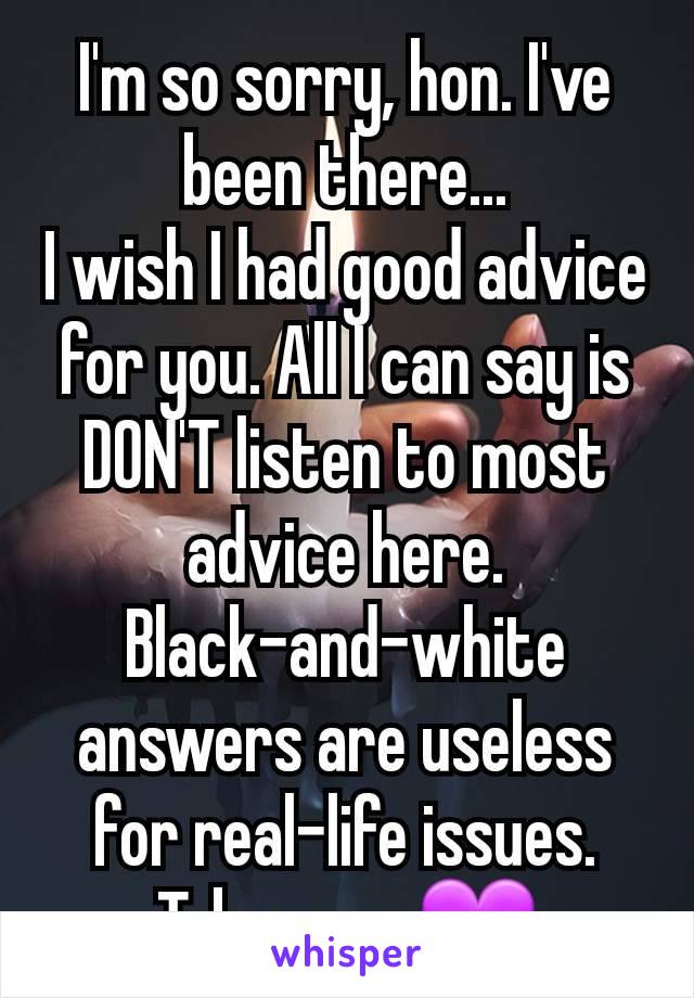 I'm so sorry, hon. I've been there...
I wish I had good advice for you. All I can say is DON'T listen to most advice here. Black-and-white answers are useless for real-life issues. Take care 💜