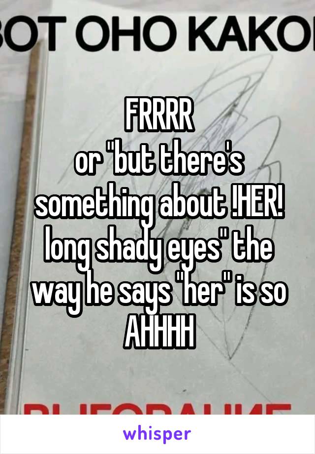 FRRRR
or "but there's something about !HER! long shady eyes" the way he says "her" is so AHHHH