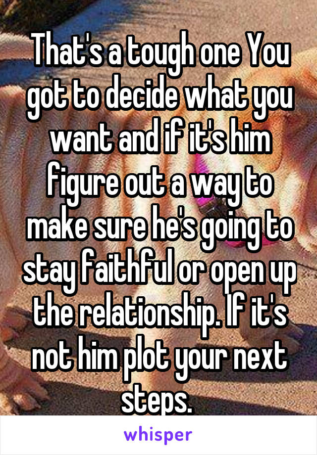 That's a tough one You got to decide what you want and if it's him figure out a way to make sure he's going to stay faithful or open up the relationship. If it's not him plot your next steps. 