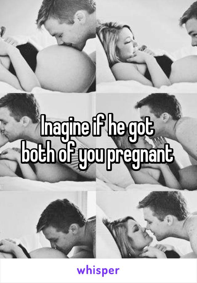 Inagine if he got 
both of you pregnant 