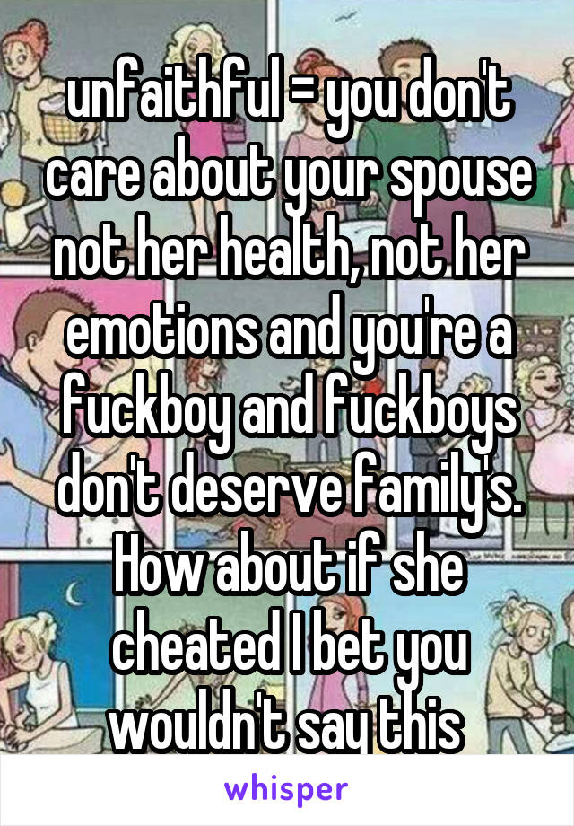  unfaithful = you don't care about your spouse not her health, not her emotions and you're a fuckboy and fuckboys don't deserve family's. How about if she cheated I bet you wouldn't say this 